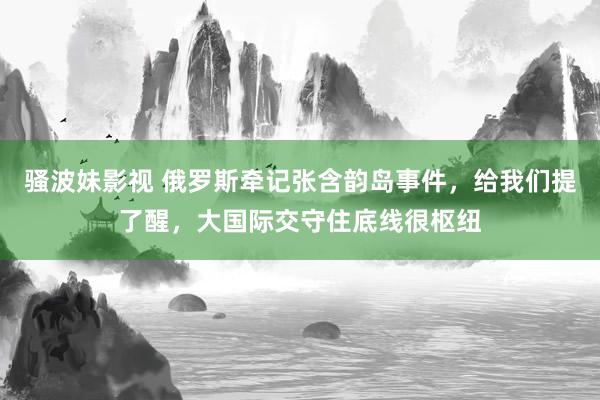 骚波妹影视 俄罗斯牵记张含韵岛事件，给我们提了醒，大国际交守住底线很枢纽