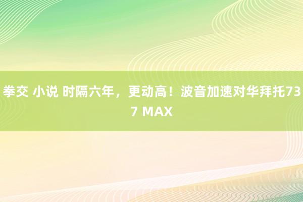 拳交 小说 时隔六年，更动高！波音加速对华拜托737 MAX