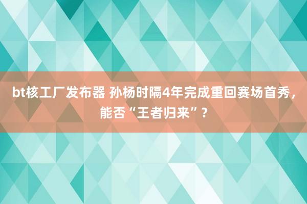 bt核工厂发布器 孙杨时隔4年完成重回赛场首秀，能否“王者归来”？