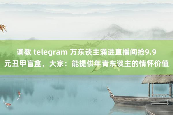 调教 telegram 万东谈主涌进直播间抢9.9元丑甲盲盒，大家：能提供年青东谈主的情怀价值