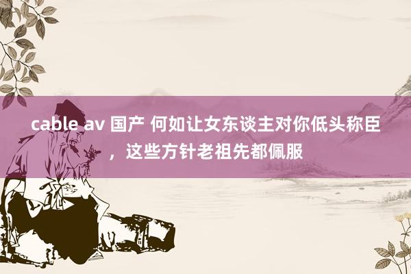 cable av 国产 何如让女东谈主对你低头称臣，这些方针老祖先都佩服