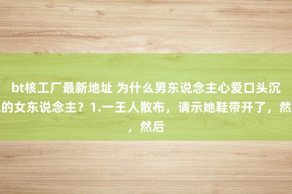 bt核工厂最新地址 为什么男东说念主心爱口头沉稳的女东说念主？1.一王人散布，请示她鞋带开了，然后