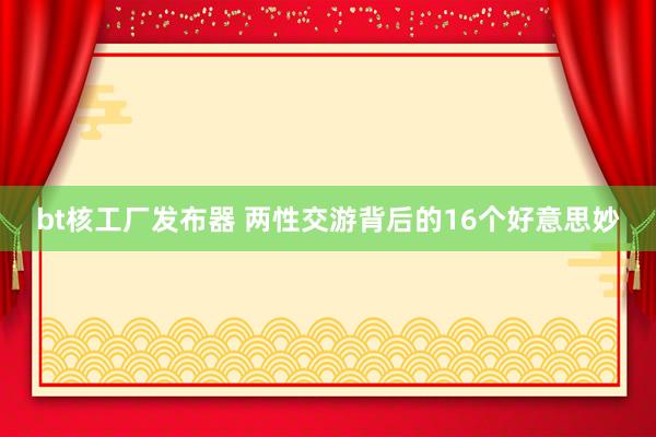 bt核工厂发布器 两性交游背后的16个好意思妙