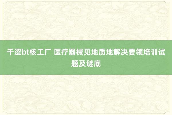 千涩bt核工厂 医疗器械见地质地解决要领培训试题及谜底