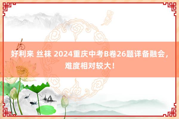 好利来 丝袜 2024重庆中考B卷26题详备融会，难度相对较大！