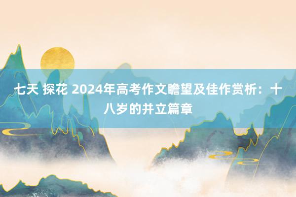 七天 探花 2024年高考作文瞻望及佳作赏析：十八岁的并立篇章