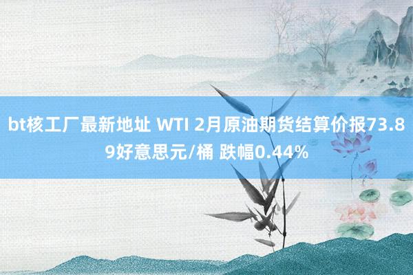 bt核工厂最新地址 WTI 2月原油期货结算价报73.89好意思元/桶 跌幅0.44%