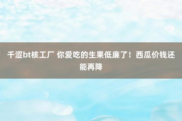 千涩bt核工厂 你爱吃的生果低廉了！西瓜价钱还能再降