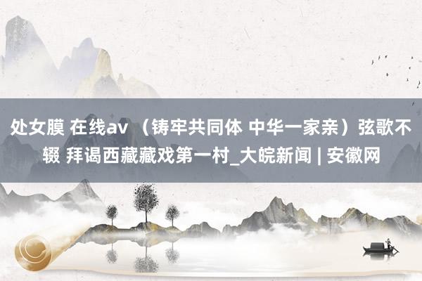 处女膜 在线av （铸牢共同体 中华一家亲）弦歌不辍 拜谒西藏藏戏第一村_大皖新闻 | 安徽网