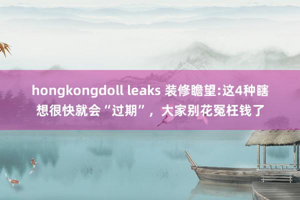 hongkongdoll leaks 装修瞻望:这4种瞎想很快就会“过期”，大家别花冤枉钱了