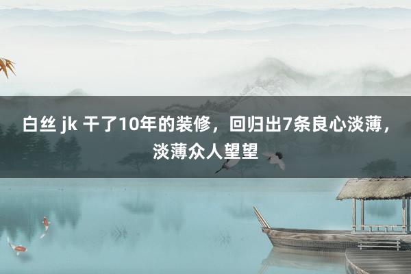 白丝 jk 干了10年的装修，回归出7条良心淡薄，淡薄众人望望