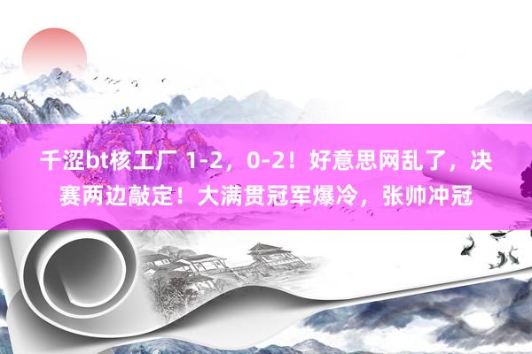 千涩bt核工厂 1-2，0-2！好意思网乱了，决赛两边敲定！大满贯冠军爆冷，张帅冲冠