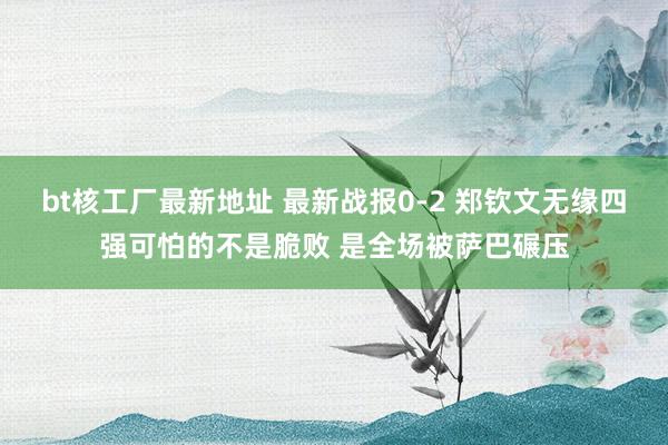 bt核工厂最新地址 最新战报0-2 郑钦文无缘四强可怕的不是脆败 是全场被萨巴碾压