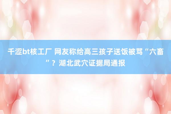 千涩bt核工厂 网友称给高三孩子送饭被骂“六畜”？湖北武穴证据局通报