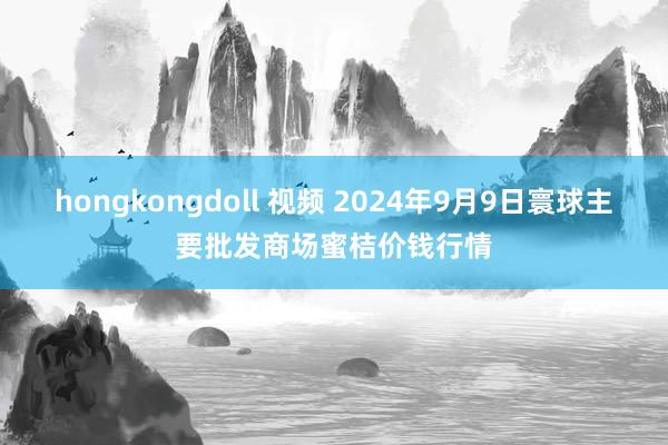 hongkongdoll 视频 2024年9月9日寰球主要批发商场蜜桔价钱行情