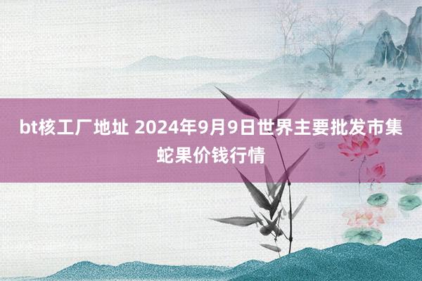 bt核工厂地址 2024年9月9日世界主要批发市集蛇果价钱行情