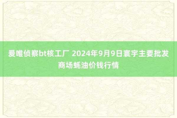 爰唯侦察bt核工厂 2024年9月9日寰宇主要批发商场蚝油价钱行情