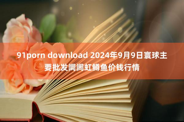 91porn download 2024年9月9日寰球主要批发阛阓虹鳟鱼价钱行情