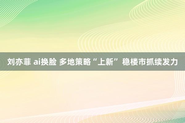 刘亦菲 ai换脸 多地策略“上新” 稳楼市抓续发力