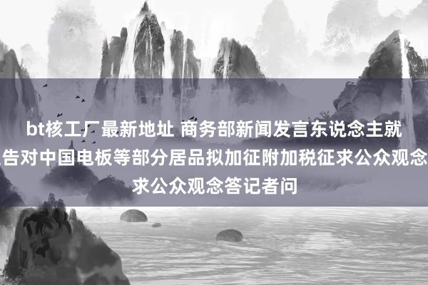 bt核工厂最新地址 商务部新闻发言东说念主就加拿大文告对中国电板等部分居品拟加征附加税征求公众观念答记者问