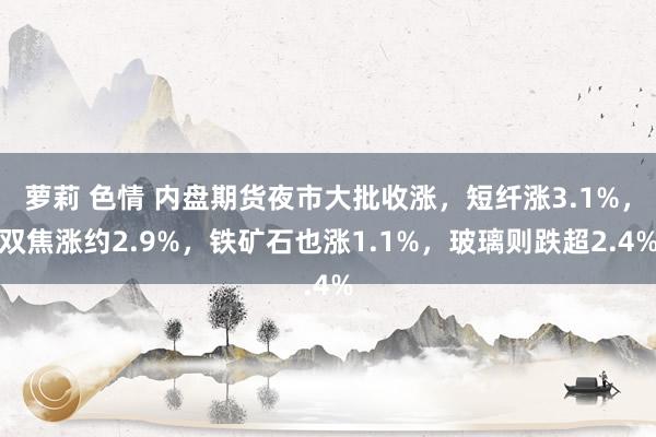 萝莉 色情 内盘期货夜市大批收涨，短纤涨3.1%，双焦涨约2.9%，铁矿石也涨1.1%，玻璃则跌超2.4%