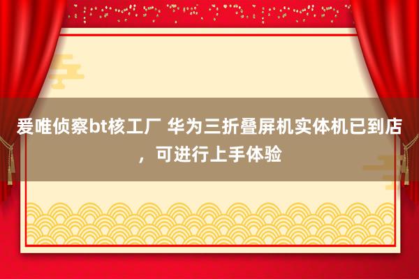 爰唯侦察bt核工厂 华为三折叠屏机实体机已到店，可进行上手体验