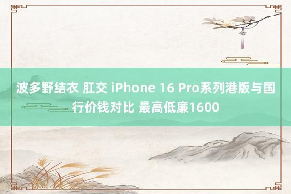 波多野结衣 肛交 iPhone 16 Pro系列港版与国行价钱对比 最高低廉1600