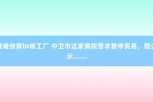 爰唯侦察bt核工厂 中卫市这家病院苦求暂停贸易，现公示......