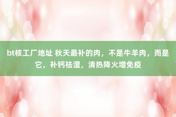 bt核工厂地址 秋天最补的肉，不是牛羊肉，而是它，补钙祛湿，清热降火增免疫