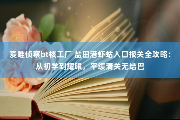 爰唯侦察bt核工厂 盐田港虾蛄入口报关全攻略：从初学到耀眼，平缓清关无结巴