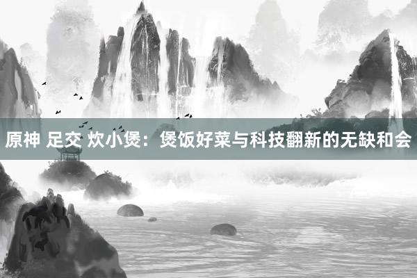 原神 足交 炊小煲：煲饭好菜与科技翻新的无缺和会