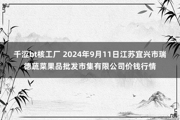 千涩bt核工厂 2024年9月11日江苏宜兴市瑞德蔬菜果品批发市集有限公司价钱行情