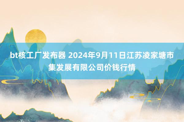 bt核工厂发布器 2024年9月11日江苏凌家塘市集发展有限公司价钱行情