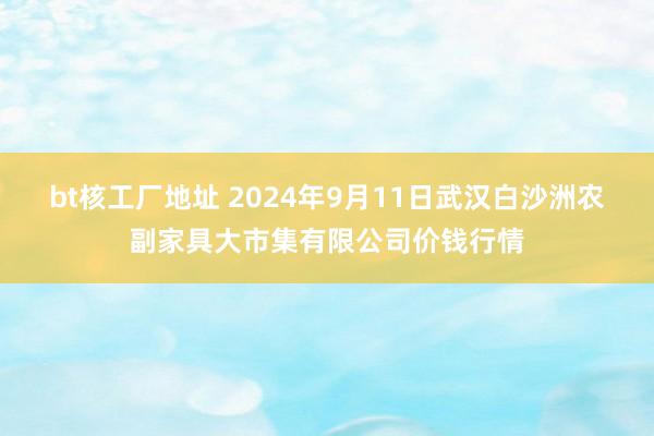 bt核工厂地址 2024年9月11日武汉白沙洲农副家具大市集有限公司价钱行情