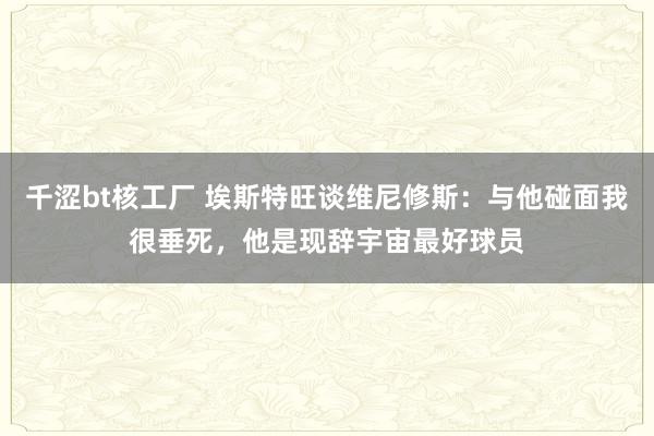 千涩bt核工厂 埃斯特旺谈维尼修斯：与他碰面我很垂死，他是现辞宇宙最好球员