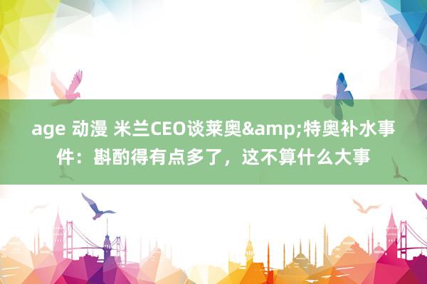 age 动漫 米兰CEO谈莱奥&特奥补水事件：斟酌得有点多了，这不算什么大事