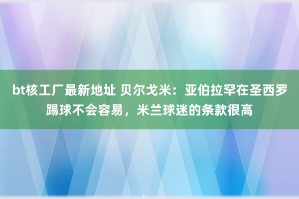 bt核工厂最新地址 贝尔戈米：亚伯拉罕在圣西罗踢球不会容易，米兰球迷的条款很高