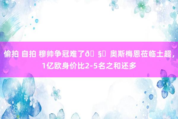 偷拍 自拍 穆帅争冠难了🧐奥斯梅恩莅临土超，1亿欧身价比2-5名之和还多