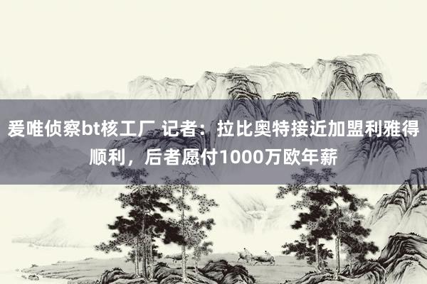 爰唯侦察bt核工厂 记者：拉比奥特接近加盟利雅得顺利，后者愿付1000万欧年薪