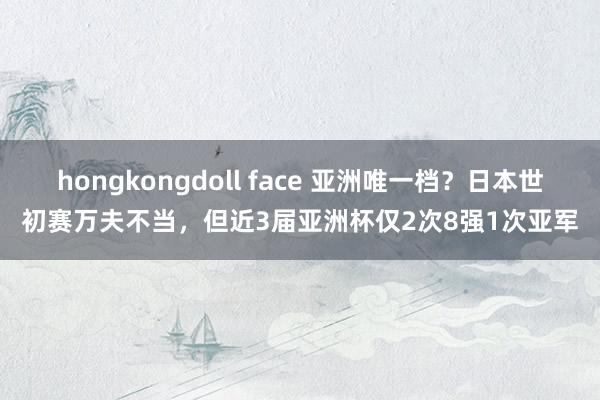 hongkongdoll face 亚洲唯一档？日本世初赛万夫不当，但近3届亚洲杯仅2次8强1次亚军