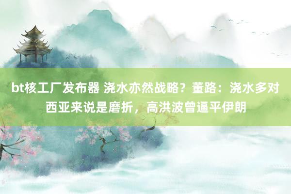 bt核工厂发布器 浇水亦然战略？董路：浇水多对西亚来说是磨折，高洪波曾逼平伊朗