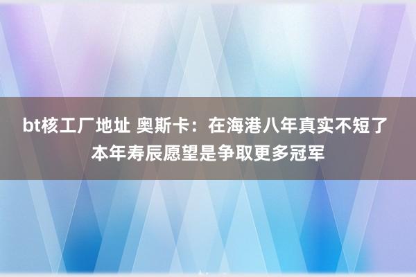 bt核工厂地址 奥斯卡：在海港八年真实不短了 本年寿辰愿望是争取更多冠军