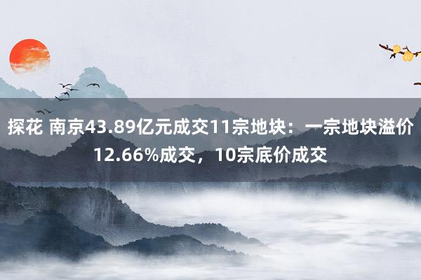 探花 南京43.89亿元成交11宗地块：一宗地块溢价12.66%成交，10宗底价成交