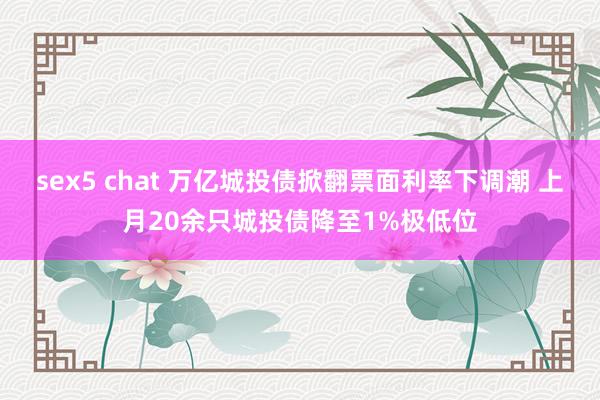 sex5 chat 万亿城投债掀翻票面利率下调潮 上月20余只城投债降至1%极低位