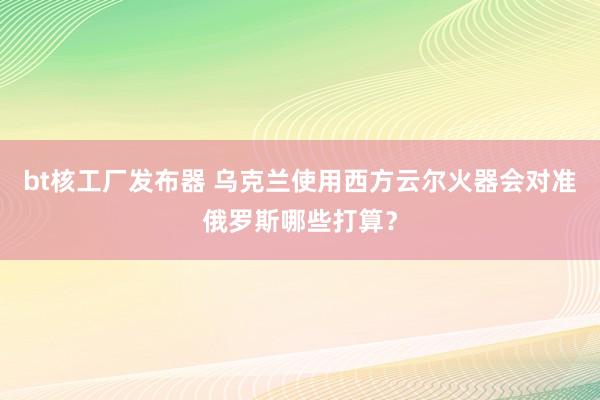 bt核工厂发布器 乌克兰使用西方云尔火器会对准俄罗斯哪些打算？