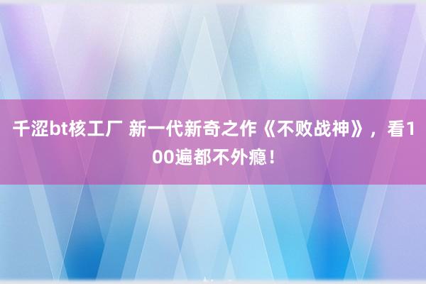 千涩bt核工厂 新一代新奇之作《不败战神》，看100遍都不外瘾！