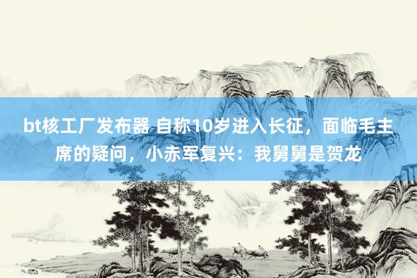 bt核工厂发布器 自称10岁进入长征，面临毛主席的疑问，小赤军复兴：我舅舅是贺龙