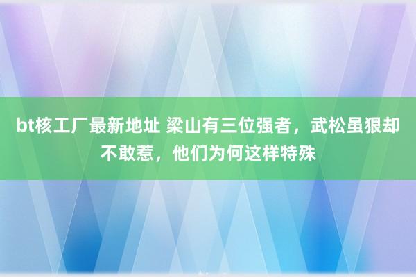 bt核工厂最新地址 梁山有三位强者，武松虽狠却不敢惹，他们为何这样特殊