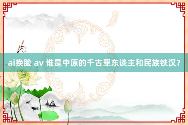 ai换脸 av 谁是中原的千古罪东谈主和民族铁汉？