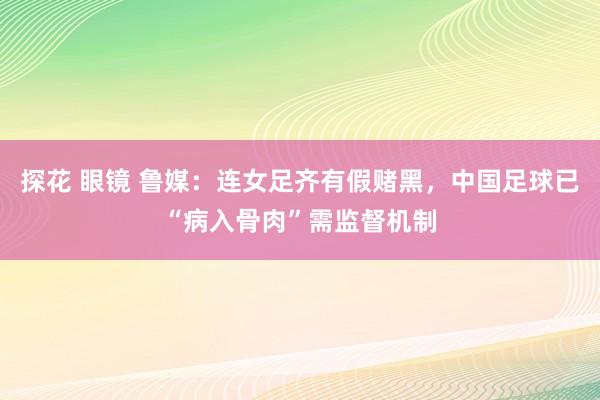 探花 眼镜 鲁媒：连女足齐有假赌黑，中国足球已“病入骨肉”需监督机制